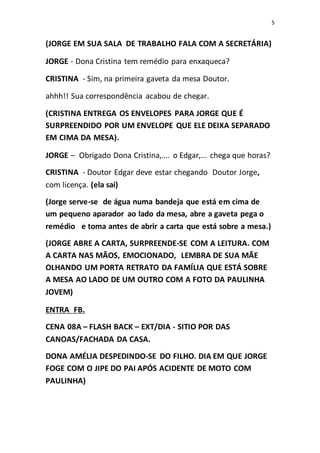 5
(JORGE EM SUA SALA DE TRABALHO FALA COM A SECRETÁRIA)
JORGE - Dona Cristina tem remédio para enxaqueca?
CRISTINA - Sim, na primeira gaveta da mesa Doutor.
ahhh!! Sua correspondência acabou de chegar.
(CRISTINA ENTREGA OS ENVELOPES PARA JORGE QUE É
SURPREENDIDO POR UM ENVELOPE QUE ELE DEIXA SEPARADO
EM CIMA DA MESA).
JORGE – Obrigado Dona Cristina,.... o Edgar,... chega que horas?
CRISTINA - Doutor Edgar deve estar chegando Doutor Jorge,
com licença. (ela sai)
(Jorge serve-se de água numa bandeja que está em cima de
um pequeno aparador ao lado da mesa, abre a gaveta pega o
remédio e toma antes de abrir a carta que está sobre a mesa.)
(JORGE ABRE A CARTA, SURPREENDE-SE COM A LEITURA. COM
A CARTA NAS MÃOS, EMOCIONADO, LEMBRA DE SUA MÃE
OLHANDO UM PORTA RETRATO DA FAMÍLIA QUE ESTÁ SOBRE
A MESA AO LADO DE UM OUTRO COM A FOTO DA PAULINHA
JOVEM)
ENTRA FB.
CENA 08A – FLASH BACK – EXT/DIA - SITIO POR DAS
CANOAS/FACHADA DA CASA.
DONA AMÉLIA DESPEDINDO-SE DO FILHO. DIA EM QUE JORGE
FOGE COM O JIPE DO PAI APÓS ACIDENTE DE MOTO COM
PAULINHA)
 