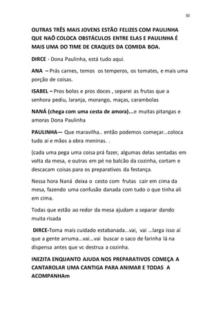 50
OUTRAS TRÊS MAIS JOVENS ESTÃO FELIZES COM PAULINHA
QUE NAÕ COLOCA OBSTÁCULOS ENTRE ELAS E PAULINHA É
MAIS UMA DO TIME DE CRAQUES DA COMIDA BOA.
DIRCE - Dona Paulinha, está tudo aqui.
ANA – Prás carnes, temos os temperos, os tomates, e mais uma
porção de coisas.
ISABEL – Pros bolos e pros doces , separei as frutas que a
senhora pediu, laranja, morango, maças, carambolas
NANÁ (chega com uma cesta de amora)...e muitas pitangas e
amoras Dona Paulinha
PAULINHA— Que maravilha.. então podemos começar...coloca
tudo aí e mãos a obra meninas. .
(cada uma pega uma coisa prá fazer, algumas delas sentadas em
volta da mesa, e outras em pé no balcão da cozinha, cortam e
descacam coisas para os preparativos da festança.
Nessa hora Naná deixa o cesto com frutas cair em cima da
mesa, fazendo uma confusão danada com tudo o que tinha ali
em cima.
Todas que estão ao redor da mesa ajudam a separar dando
muita risada
DIRCE-Toma mais cuidado estabanada...vai, vai ...larga isso aí
que a gente arruma...vai...vai buscar o saco de farinha lá na
dispensa antes que vc destrua a cozinha.
INEZITA ENQUANTO AJUDA NOS PREPARATIVOS COMEÇA A
CANTAROLAR UMA CANTIGA PARA ANIMAR E TODAS A
ACOMPANHAm
 