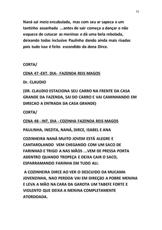 51
Naná saí meio encabulada, mas com seu ar sapeca e um
tantinho assanhada ...antes de sair começa a dançar e não
esquece de cutucar as meninas e dá uma bela rebolada,
deixando todas inclusive Paulinha dando ainda mais risadas
pois tudo isso é feito escondido da dona Dirce.
CORTA/
CENA 47 -EXT. DIA- FAZENDA REIS MAGOS
Dr. CLAUDIO
(DR. CLAUDIO ESTACIONA SEU CARRO NA FRENTE DA CASA
GRANDE DA FAZENDA, SAI DO CARRO E VAI CAMINHANDO EM
DIRECAO A ENTRADA DA CASA GRANDE)
CORTA/
CENA 48 - INT. DIA - COZINHA FAZENDA REIS MAGOS
PAULINHA, INEZITA, NANÁ, DIRCE, ISABEL E ANA
COZINHEIRA NANÁ MUITO JOVEM ESTÁ ALEGRE E
CANTAROLANDO VEM CHEGANDO COM UM SACO DE
FARINHAD E TRIGO A NAS MÃOS ...VEM DE PRESSA PORTA
ADENTRO QUANDO TROPEÇA E DEIXA CAIR O SACO,
ESPARRAMANDO FARINHA EM TUDO ALI.
A COZINHEIRA DIRCE AO VER O DESCUIDO DA MUCAMA
JOVENZINHA, NAO PERDOA VAI EM DIREÇãO A POBRE MENINA
E LEVA A MÃO NA CARA DA GAROTA UM TABEFE FORTE E
VIOLENTO QUE DEIXA A MENINA COMPLETAMENTE
ATORDOADA.
 