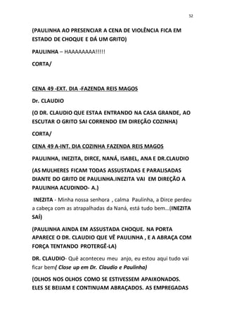 52
(PAULINHA AO PRESENCIAR A CENA DE VIOLÊNCIA FICA EM
ESTADO DE CHOQUE E DÁ UM GRITO)
PAULINHA – HAAAAAAAA!!!!!
CORTA/
CENA 49 -EXT. DIA -FAZENDA REIS MAGOS
Dr. CLAUDIO
(O DR. CLAUDIO QUE ESTAA ENTRANDO NA CASA GRANDE, AO
ESCUTAR O GRITO SAI CORRENDO EM DIREÇÃO COZINHA)
CORTA/
CENA 49 A-INT. DIA COZINHA FAZENDA REIS MAGOS
PAULINHA, INEZITA, DIRCE, NANÁ, ISABEL, ANA E DR.CLAUDIO
(AS MULHERES FICAM TODAS ASSUSTADAS E PARALISADAS
DIANTE DO GRITO DE PAULINHA.INEZITA VAI EM DIREÇÃO A
PAULINHA ACUDINDO- A.)
INEZITA - Minha nossa senhora , calma Paulinha, a Dirce perdeu
a cabeça com as atrapalhadas da Naná, está tudo bem...(INEZITA
SAÍ)
(PAULINHA AINDA EM ASSUSTADA CHOQUE. NA PORTA
APARECE O DR. CLAUDIO QUE VÊ PAULINHA , E A ABRAÇA COM
FORÇA TENTANDO PROTERGÊ-LA)
DR. CLAUDIO- Quê aconteceu meu anjo, eu estou aqui tudo vai
ficar bem( Close up em Dr. Claudio e Paulinha)
(OLHOS NOS OLHOS COMO SE ESTIVESSEM APAIXONADOS.
ELES SE BEIJAM E CONTINUAM ABRAÇADOS. AS EMPREGADAS
 