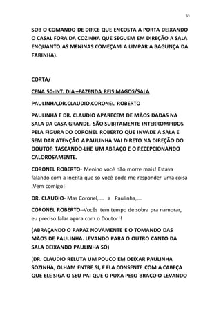 53
SOB O COMANDO DE DIRCE QUE ENCOSTA A PORTA DEIXANDO
O CASAL FORA DA COZINHA QUE SEGUEM EM DIREÇÃO A SALA
ENQUANTO AS MENINAS COMEÇAM A LIMPAR A BAGUNÇA DA
FARINHA).
CORTA/
CENA 50-INT. DIA –FAZENDA REIS MAGOS/SALA
PAULINHA,DR.CLAUDIO,CORONEL ROBERTO
PAULINHA E DR. CLAUDIO APARECEM DE MÃOS DADAS NA
SALA DA CASA GRANDE. SÃO SUBITAMENTE INTERROMPIDOS
PELA FIGURA DO CORONEL ROBERTO QUE INVADE A SALA E
SEM DAR ATENÇÃO A PAULINHA VAI DIRETO NA DIREÇÃO DO
DOUTOR TASCANDO-LHE UM ABRAÇO E O RECEPCIONANDO
CALOROSAMENTE.
CORONEL ROBERTO- Menino você não morre mais! Estava
falando com a Inezita que só você pode me responder uma coisa
.Vem comigo!!
DR. CLAUDIO- Mas Coronel,.... a Paulinha,....
CORONEL ROBERTO--Vocês tem tempo de sobra pra namorar,
eu preciso falar agora com o Doutor!!
(ABRAÇANDO O RAPAZ NOVAMENTE E O TOMANDO DAS
MÃOS DE PAULINHA. LEVANDO PARA O OUTRO CANTO DA
SALA DEIXANDO PAULINHA SÓ)
(DR. CLAUDIO RELUTA UM POUCO EM DEIXAR PAULINHA
SOZINHA, OLHAM ENTRE SI, E ELA CONSENTE COM A CABEÇA
QUE ELE SIGA O SEU PAI QUE O PUXA PELO BRAÇO O LEVANDO
 