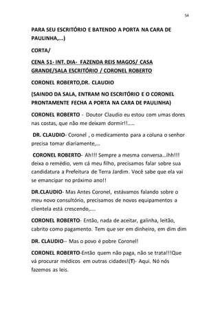 54
PARA SEU ESCRITÓRIO E BATENDO A PORTA NA CARA DE
PAULINHA,...)
CORTA/
CENA 51- INT. DIA- FAZENDA REIS MAGOS/ CASA
GRANDE/SALA ESCRITÓRIO / CORONEL ROBERTO
CORONEL ROBERTO,DR. CLAUDIO
(SAINDO DA SALA, ENTRAM NO ESCRITÓRIO E O CORONEL
PRONTAMENTE FECHA A PORTA NA CARA DE PAULINHA)
CORONEL ROBERTO - Doutor Claudio eu estou com umas dores
nas costas, que não me deixam dormir!!.....
DR. CLAUDIO- Coronel , o medicamento para a coluna o senhor
precisa tomar diariamente,...
CORONEL ROBERTO- Ah!!! Sempre a mesma conversa...ihh!!!
deixa o remédio, vem cá meu filho, precisamos falar sobre sua
candidatura a Prefeitura de Terra Jardim. Você sabe que ela vai
se emancipar no próximo ano!!
DR.CLAUDIO- Mas Antes Coronel, estávamos falando sobre o
meu novo consultório, precisamos de novos equipamentos a
clientela está crescendo,....
CORONEL ROBERTO- Então, nada de aceitar, galinha, leitão,
cabrito como pagamento. Tem que ser em dinheiro, em dim dim
DR. CLAUDIO-- Mas o povo é pobre Coronel!
CORONEL ROBERTO-Então quem não paga, não se trata!!!Que
vá procurar médicos em outras cidades!(T)- Aqui. Nó nós
fazemos as leis.
 
