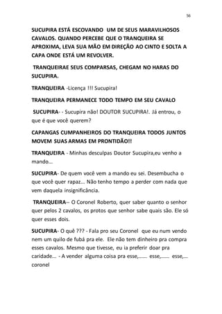 56
SUCUPIRA ESTÁ ESCOVANDO UM DE SEUS MARAVILHOSOS
CAVALOS. QUANDO PERCEBE QUE O TRANQUEIRA SE
APROXIMA, LEVA SUA MÃO EM DIREÇÃO AO CINTO E SOLTA A
CAPA ONDE ESTÁ UM REVOLVER.
TRANQUEIRAE SEUS COMPARSAS, CHEGAM NO HARAS DO
SUCUPIRA.
TRANQUEIRA -Licença !!! Sucupira!
TRANQUEIRA PERMANECE TODO TEMPO EM SEU CAVALO
SUCUPIRA- - Sucupira não! DOUTOR SUCUPIRA!. Já entrou, o
que é que você querem?
CAPANGAS CUMPANHEIROS DO TRANQUEIRA TODOS JUNTOS
MOVEM SUAS ARMAS EM PRONTIDÃO!!
TRANQUEIRA - Minhas desculpas Doutor Sucupira,eu venho a
mando...
SUCUPIRA- De quem você vem a mando eu sei. Desembucha o
que você quer rapaz... Não tenho tempo a perder com nada que
vem daquela insignificância.
TRANQUEIRA-- O Coronel Roberto, quer saber quanto o senhor
quer pelos 2 cavalos, os protos que senhor sabe quais são. Ele só
quer esses dois.
SUCUPIRA- O quê ??? - Fala pro seu Coronel que eu num vendo
nem um quilo de fubá pra ele. Ele não tem dinheiro pra compra
esses cavalos. Mesmo que tivesse, eu ia preferir doar pra
caridade... - A vender alguma coisa pra esse,...... esse,...... esse,...
coronel
 