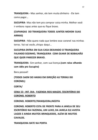 57
TRANQUEIRA - Mas senhor, ele tem muito dinheiro - Ele tem
como pagar...
SUCUPIRA- Mas não tem pra comprar coisa minha. Melhor você
ir embora rapaz antes que eu fique bravo.
(CAPANGAS DO TRANQUEIRA TODOS JUNTOS MOVEM SUAS
ARMAS)
SUCUPIRA - Não quero nada que lembre esse coronel nas minhas
terras. Vai vai vocês..chispa daqui...
SUCUPIRA ENTRA EM SUA CASA DEIXANDO O TRANQUEIRA
FALANDO SOZINHO, TRANQUEIRA COM OLHAR DE BOBALHÃO
QUE QUER PARECER BRAVO.
TRANQUEIRA- Sim senhor, com sua licença.(com raiva olhando
com ódio pro Sucupira)
Bora pessoal!
(TODOS SAEM DO HARAS EM DIREÇÃO AS TERRAS DO
CORONEL)
CORTA/
CENA 53 - INT. DIA- FAZENDA REIS MAGOS /ESCRITÓRIO DO
CORONEL ROBERTO
CORONEL ROBERTO,TRANQUEIRA,INEZITA
CORONEL ROBERTO ESTA DE FRENTE PARA A JANELA DE SEU
ESCRITÓRIO NA FAZENDA, UM LUXO, DA JANELA ELE AVISTA
LAGOS E AINDA MUITOS BRINQUEDOS, ALÉM DE MUITOS
CAVALOS.
TRANQUEIRA BATE NA PORTA
 