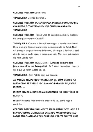 58
CORONEL ROBERTO-Quem é???
TRANQUEIRA-Licença Coronel ...
CORONEL ROBERTO OLHANDO PELA JANELA E FUMANDO SEU
CHARUTÃO E CONVERSANDO SEM OLHAR NA CARA DO
TRANQUEIRA
CORONEL ROBERTO - Foi no Sítio do Sucupira como eu madei??
Ele quis quanto pelos Cavalo??
TRANQUEIRA -Coronel o Sucupira se negou a vender os cavalos.
Disse que pro Coronel num vende nem um quilo de Fubá. Num
vai entregar de graça o que é de valor, disse que o Senhor já está
rico de mais e pode pagar o preço que vale. Mas que, prô senhor
ele num vende não.
CORONEL ROBERTO- HUMMMM!!! (Olhando sempre pela
janela sem olhar pra Tranqueira) Se é assim que o Jeca quer, já
sei o que vô fazer. Agora sai, sai.
TRANQUEIRA-- Sim Patrão com sua licença.
AO MESMO TEMPO QUE TRANQUEIRA SAI COM CHAPÉU NA
MÃO COMO SE TIVESSE SE CURVANDO PARA UM REI, ENTRA
INEZITA, ...
INEZITA SEM SE ANUNCIAR VAI ENTRANDO NO ESCRITÓRIO DE
ROBERTO
INEZITA-Roberto meu querido preciso do seu carro hoje a
noitinha.
CORONEL ROBERTO FINALMENTE SAI DA IMPONENTE JANELA E
SE VIRA, VEMOS UM HOMEM CALEJADO MADURO QUE NAO
LARGA SEU CHAPELÃO E SEU CHARUTO, PARECE CONTER UMA
 