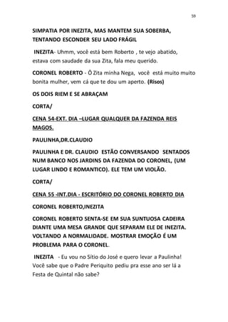 59
SIMPATIA POR INEZITA, MAS MANTEM SUA SOBERBA,
TENTANDO ESCONDER SEU LADO FRÁGIL
INEZITA- Uhmm, você está bem Roberto , te vejo abatido,
estava com saudade da sua Zita, fala meu querido.
CORONEL ROBERTO - Ô Zita minha Nega, você está muito muito
bonita mulher, vem cá que te dou um aperto. (Risos)
OS DOIS RIEM E SE ABRAÇAM
CORTA/
CENA 54-EXT. DIA –LUGAR QUALQUER DA FAZENDA REIS
MAGOS.
PAULINHA,DR.CLAUDIO
PAULINHA E DR. CLAUDIO ESTÃO CONVERSANDO SENTADOS
NUM BANCO NOS JARDINS DA FAZENDA DO CORONEL, (UM
LUGAR LINDO E ROMANTICO). ELE TEM UM VIOLÃO.
CORTA/
CENA 55 -INT.DIA - ESCRITÓRIO DO CORONEL ROBERTO DIA
CORONEL ROBERTO,INEZITA
CORONEL ROBERTO SENTA-SE EM SUA SUNTUOSA CADEIRA
DIANTE UMA MESA GRANDE QUE SEPARAM ELE DE INEZITA.
VOLTANDO A NORMALIDADE. MOSTRAR EMOÇÃO É UM
PROBLEMA PARA O CORONEL.
INEZITA - Eu vou no Sítio do José e quero levar a Paulinha!
Você sabe que o Padre Periquito pediu pra esse ano ser lá a
Festa de Quintal não sabe?
 