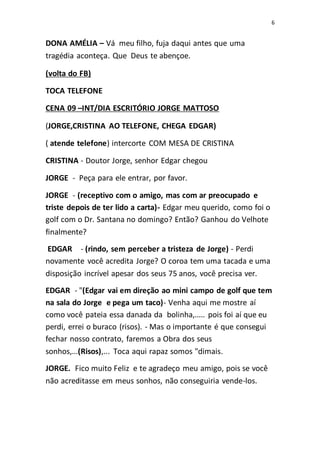 6
DONA AMÉLIA – Vá meu filho, fuja daqui antes que uma
tragédia aconteça. Que Deus te abençoe.
(volta do FB)
TOCA TELEFONE
CENA 09 –INT/DIA ESCRITÓRIO JORGE MATTOSO
(JORGE,CRISTINA AO TELEFONE, CHEGA EDGAR)
( atende telefone) intercorte COM MESA DE CRISTINA
CRISTINA - Doutor Jorge, senhor Edgar chegou
JORGE - Peça para ele entrar, por favor.
JORGE - (receptivo com o amigo, mas com ar preocupado e
triste depois de ter lido a carta)- Edgar meu querido, como foi o
golf com o Dr. Santana no domingo? Então? Ganhou do Velhote
finalmente?
EDGAR - (rindo, sem perceber a tristeza de Jorge) - Perdi
novamente você acredita Jorge? O coroa tem uma tacada e uma
disposição incrível apesar dos seus 75 anos, você precisa ver.
EDGAR - "(Edgar vai em direção ao mini campo de golf que tem
na sala do Jorge e pega um taco)- Venha aqui me mostre aí
como você pateia essa danada da bolinha,..... pois foi aí que eu
perdi, errei o buraco (risos). - Mas o importante é que consegui
fechar nosso contrato, faremos a Obra dos seus
sonhos,...(Risos),... Toca aqui rapaz somos "dimais.
JORGE. Fico muito Feliz e te agradeço meu amigo, pois se você
não acreditasse em meus sonhos, não conseguiria vende-los.
 