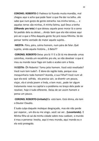 60
CORONEL ROBERTO-O Padreco tá ficando muito mandão, mal
chegou aqui e acha que pode fazer o que lhe der na telha...ele
sabe que num gosto de gente estranha nas minha terras,.... e
aquelas terras são minhas, A minha Selma, quê Deus a tenha
(Olhando pro teto) é que deixou aquele povo morar lá e como
foi pedido dela eu deixei.....Ainda bem que ela não estava aqui
prá ver o que o filho daquela gente fez prá nossa filhinha. Só de
pensar tenho vontade de matar aquele sujeito..
INEZITA- Pára, pára, calma homem, num pára de falar..Quê
sujeito, ainda aquela história.., ô Beto??
CORONEL ROBERTO-Deixa pra lá !!! E o Zé tá me devendo umas
coisinhas, manda um recadinho pra ele, se não devolver o que é
meu eu mando tocar fogo em tudo e acabo com a festa.
INEEZITA- Ôh Roberto! Toma jeito homem. Você está revoltado?
Você num tem tudo?.- É dono da região toda, porque essa
mesquinharia toda homem? Acorda, e sua Filha?! Você num vê
que ela está sofrida, ela precisa sair, se divertir um pouco,
viajar, ela é ainda jovem e linda, e tem mais , pode ter algum
tratamento novo na capital e o problema no braço dela pode se
resolver, hoje é tudo diferente. Deixa de ser assim homem e
pensa um pouco.
CORONEL ROBERTO-(irritado)Ela está bem. Está ótima, ela tem
o Doutor Claudio.
É tudo culpa daquele moleque desgraçado, mas ele não perde
por esperar., um dia eu me vingo...você vai ver.. (Levantando). E
Minha filha só sai da minha cidade sobre meu cadáver, o mundo
é mau e perverso Inezita, aqui é meu mundo, aqui mando eu e
ela está protegida.
 