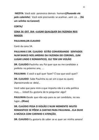 61
INEZITA- Você está paranoico demais homem((Puxando ele
pelo colarinho) Você está precisando se acalmar...vem cá ... (Dá
um selinho no Coronel)
CORTA/
CENA 56 -EXT. DIA –LUGAR QUALQUER DA FAZENDA REIS
MAGOS
PAULINHA,DR.CLAUDIO
Conti da cena 54.
PAULINHA E DR. CLAUDIO ESTÃO CONVERSANDO SENTADOS
NUM BANCO NOS JARDINS DA FAZENDA DO CORONEL, (UM
LUGAR LINDO E ROMANTICO). ELE TEM UM VIOLÃO
DR. CLAUDIO-Paulinha seu Pai quer que eu me candidate a
prefeito no próximo ano, ....
PAULINHA- E você o quê quer fazer? É isso que você quer?
DR. CLAUDIO- Sabe Paulinha eu sei sim o que eu quero
(Aproximando-se dela) ,
Você sabe que para mim o que importa não é a vida política
mas,.... Usted!.Eu gostaria de te perguntar algo?
PAULINHA-Desde que não seja para eu ser candidata, no seu
lugar...(Risos)
DR. CLAÚDIO PEGA O VIOLÃO E NUM MOMENTO MUITO
ROMANTICO SE PÕEM A CANTAR PARA PAULINHA...ELA OUVE
A MÚSICA COM CARINHO E ATENÇÃO.
DR. CLAUDIO-Eu gostaria de saber se vc quer ser minha senora!
 