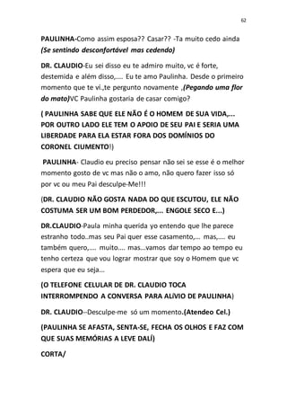 62
PAULINHA-Como assim esposa?? Casar?? -Ta muito cedo ainda
(Se sentindo desconfortável mas cedendo)
DR. CLAUDIO-Eu sei disso eu te admiro muito, vc é forte,
destemida e além disso,.... Eu te amo Paulinha. Desde o primeiro
momento que te ví.,te pergunto novamente ,(Pegando uma flor
do mato)VC Paulinha gostaria de casar comigo?
( PAULINHA SABE QUE ELE NÃO É O HOMEM DE SUA VIDA,...
POR OUTRO LADO ELE TEM O APOIO DE SEU PAI E SERIA UMA
LIBERDADE PARA ELA ESTAR FORA DOS DOMÍNIOS DO
CORONEL CIUMENTO!)
PAULINHA- Claudio eu preciso pensar não sei se esse é o melhor
momento gosto de vc mas não o amo, não quero fazer isso só
por vc ou meu Pai desculpe-Me!!!
(DR. CLAUDIO NÃO GOSTA NADA DO QUE ESCUTOU, ELE NÃO
COSTUMA SER UM BOM PERDEDOR,... ENGOLE SECO E...)
DR.CLAUDIO-Paula minha querida yo entendo que lhe parece
estranho todo..mas seu Pai quer esse casamento,... mas,.... eu
também quero,.... muito.... mas...vamos dar tempo ao tempo eu
tenho certeza que vou lograr mostrar que soy o Homem que vc
espera que eu seja...
(O TELEFONE CELULAR DE DR. CLAUDIO TOCA
INTERROMPENDO A CONVERSA PARA ALíVIO DE PAULINHA)
DR. CLAUDIO--Desculpe-me só um momento.(Atendeo Cel.)
(PAULINHA SE AFASTA, SENTA-SE, FECHA OS OLHOS E FAZ COM
QUE SUAS MEMÓRIAS A LEVE DALÍ)
CORTA/
 