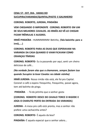 63
CENA 57 - EXT, DIA- HARAS DO
SUCUPIRA/VARANDA/QUINTAL/PASTO E GALINHEIRO
CORONEL ROBERTO, JUREMA, PINDAÍBA
VEM CHEGANDO O IMPONENTE CORONEL ROBERTO EM UM
DE SEUS MELHORES CAVALOS. AS IRMÃS AO VÊ-LO CHEGAR
FICAM TRÊMULAS E ALEGRES.
IRMÃ PINDAÍBA - HUMMMMMM Betinho, (fala baixinho para a
irmã,....)
CORONEL ROBERTO PARA AS DUAS QUE ESPERAVAM NA
VARANDA DA CASA QUANDO O VIAM FICAVAM COMO
CRIANÇAS TÍMIDAS
CORONEL ROBERTO- Eu ia passando por aqui, senti um cheiro
delicioso de café...
(Na verdade foram elas que o chamaram, sempre faziam isso
quando Sucupira ia levar Cavalos na cidade vizinha)
IRMÃ JUREMA- Nosso irmão não está, ele foi pra Capital.
Coronel o café o espera fresquinho, fresquinho, passei agora,
tem até bolinho de pinga.
PINDAÍBA - Tá do jeitinho que o senhor gosta
(CORONEL ROBERTO DESCE DO CAVALO TORCE O BIGODE E
JOGA O CHARUTO PERTO DA ENTRADA DA VARANDA)
JUREMA - A mesa pro café está pronta, mas o senhor não
prefere uma cachacinha antes?
CORONEL ROBERTO- É aquela da boa?
PINDAÍBA- É aquela especial que o senhor adora...
 
