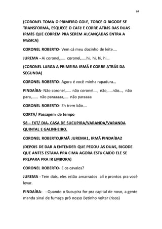 64
(CORONEL TOMA O PRIMEIRO GOLE, TORCE O BIGODE SE
TRANSFORMA, ESQUECE O CAFé E CORRE ATRáS DAS DUAS
IRMãS QUE CORREM PRA SEREM ALCANÇADAS ENTRA A
MúSICA)
CORONEL ROBERTO- Vem cá meu docinho de leite....
JUREMA - Ai coronel,..... coronel,.....hi, hi, hi, hi...
(CORONEL LARGA A PRIMEIRA IRMÃ E CORRE ATRÁS DA
SEGUNDA)
CORONEL ROBERTO- Agora é você minha rapadura...
PINDAÍBA- Não coronel,..... não coronel...., não,.....não..., não
para,...... não paraaaaa,.... não paraaaa
CORONEL ROBERTO- Eh trem bão....
CORTA/ Passagem de tempo
58 – EXT/ DIA- CASA DE SUCUPIRA/VARANDA/VARANDA
QUINTAL E GALINHEIRO.
CORONEL ROBERTO,IRMÃ JUREMA1, IRMÃ PINDAÍBA2
(DEPOIS DE DAR A ENTENDER QUE PEGOU AS DUAS, BIGODE
QUE ANTES ESTAVA PRA CIMA AGORA ESTá CAíDO ELE SE
PREPARA PRA IR EMBORA)
CORONEL ROBERTO- E os cavalos?
JUREMA - Tem dois, eles estão amarrados alí e prontos pra você
levar.
PINDAÍBA- - Quando o Sucupira for pra capital de novo, a gente
manda sinal de fumaça prô nosso Betinho voltar (risos)
 