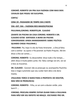 65
CORONÉL ROBERTO VAI PRA SUA FAZENDA COM MAIS DOIS
CAVALOS QUE PEGOU DO SUCUPIRA.
CORTA/
CENA 59 - PASSAGEM DE TEMPO DIA E NOITE
59A –EXT. DIA – FAZENDA REIS MAGOS/PISCINA
PAULINHA,CORONEL ROBERTO,DR. CLAUDIO
(DIANTE DA PISCINA DA CASA CORONEL ROBERTO E DR.
CLAUDIO ESTãO SENTADOS A BEIRA DA PISCINA
CONVERSANDO AINDA ANIMADAMENTE SOBRE POLÍTICA
QUANDO CHEGA PAULINHA.)
PAULINHA- Pai, hoje é o dia da Festa Itinerante , a Zita já falou
com o senhor eu quero ir Pai prometi ao Padre Priquito. Alé ém
disso a Zita vai cantar,....
CORONEL ROBERTO- Eu desacreditei disso tudo e faz tempo....
além disso é muito pobre junto. Ela falou comigo vai sim, vai vai
e leva as mucamas.
DR. CLAUDIO-- Coronel não se preocupe eu acompanho Paulinha
levo e trago e prometo que vou cuidar bem dela e da dona
Inezita.
(PAULINHA TORCE O NARIZ PARA A PROPOSTA DO DOUTOR,
MAS NÃO SE PRONUNCIA)
CORONEL ROBERTO-- Filha, se vai com o doutor então ,esta
bem!!! ...
CORONEL PROCURA SEMPRE EVITAR OLHAR PARA A PAULINHA
PARA NÃO VER SEU DEFEITO NO BRAÇO. VOLTANDO PRO DR.
 
