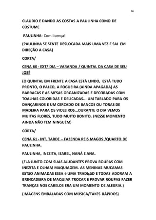 66
CLAUDIO E DANDO AS COSTAS A PAULINHA COMO DE
COSTUME
PAULINHA- Com licença!
(PAULINHA SE SENTE DESLOCADA MAIS UMA VEZ E SAI EM
DIREÇÃO A CASA)
CORTA/
CENA 60 - EXT/ DIA – VARANDA / QUINTAL DA CASA DE SEU
JOSÉ
(O QUINTAL EM FRENTE A CASA ESTÁ LINDO, ESTÁ TUDO
PRONTO, O PALCO, A FOGUEIRA (AINDA APAGADA) AS
BARRACAS E AS MESAS ORGANIZADAS E DECORADAS COM
TOALHAS COLORIDAS E DELICADAS... UM TABLADO PARA OS
DANÇARINOS E UM CERCADO DE BANCOS OU TORAS DE
MADEIRA PARA OS VIOLEIROS...DURANTE O DIA VEMOS
MUITAS FLORES, TUDO MUITO BONITO. (NESSE MOMENTO
AINDA NÃO TEM NINGUÉM)
CORTA/
CENA 61 - INT. TARDE – FAZENDA REIS MAGOS /QUARTO DE
PAULINHA.
PAULINHA, INEZITA, ISABEL, NANÁ E ANA.
(ELA JUNTO COM SUAS AJUDANTES PROVA ROUPAS COM
INEZITA E OLHAM MAQUIAGEM. AS MENINAS MUCAMAS
ESTãO ANIMADAS ESSA é UMA TRADIçãO E TODAS ADORAM A
BRINCADEIRA DE MAQUIAR TROCAR E PROVAR ROUPAS FAZER
TRANÇAS NOS CABELOS ERA UM MOMENTO DE ALEGRIA.)
(IMAGENS EMBALADAS COM MÚSICA/TAKES RÁPIDOS)
 