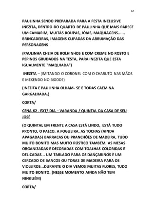 67
PAULINHA SENDO PREPARADA PARA A FESTA INCLUSIVE
INEZITA, DENTRO DO QUARTO DE PAULINHA QUE MAIS PARECE
UM CAMARIM, MUITAS ROUPAS, JÓIAS, MAQUIAGENS......
BRINCADEIRAS, IMAGENS CLIPADAS DA ARRUMAÇÃO DAS
PERSONAGENS
(PAULINHA CHEIA DE ROLHINHOS E COM CREME NO ROSTO E
PEPINOS GRUDADOS NA TESTA, PARA INEZITA QUE ESTA
IGUALMENTE "MAQUIADA")
INEZITA – (IMITANDO O CORONEL COM O CHARUTO NAS MÃOS
E MEXENDO NO BIGODE)
(INEZITA E PAULINHA OLHAM- SE E TODAS CAEM NA
GARGALHADA.)
CORTA/
CENA 62 - EXT/ DIA – VARANDA / QUINTAL DA CASA DE SEU
JOSÉ
(O QUINTAL EM FRENTE A CASA ESTÁ LINDO, ESTÁ TUDO
PRONTO, O PALCO, A FOGUEIRA, AS TOCHAS (AINDA
APAGADAS) BARRACAS OU PRANCHÕES DE MADEIRA, TUDO
MUITO BONITO MAS MUITO RÚSTICO TAMBÉM. AS MESAS
ORGANIZADAS E DECORADAS COM TOALHAS COLORIDAS E
DELICADAS... UM TABLADO PARA OS DANÇARINOS E UM
CERCADO DE BANCOS OU TORAS DE MADEIRA PARA OS
VIOLEIROS...DURANTE O DIA VEMOS MUITAS FLORES, TUDO
MUITO BONITO. (NESSE MOMENTO AINDA NÃO TEM
NINGUÉM)
CORTA/
 