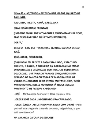 68
CENA 63 – INT/TARDE – FAZENDA REIS MAGOS /QUARTO DE
PAULINHA.
PAULINHA, INEZITA, NANÁ, ISABEL, ANA
(ELAS ESTÃO QUASE PRONTAS)
(IMAGENS EMBALADAS COM OUTRA MÚSICA/TAKES RÁPIDOS,
ELAS DESFILAM E DÃO OS ÚLTIMOS RETOQUES).
CORTA/
CENA 64 - EXT/ DIA – VARANDA / QUINTAL DA CASA DE SEU
JOSÉ.
JOSÉ, JORGE, FIGURAÇÃO.
(O QUINTAL EM FRENTE A CASA ESTÁ LINDO, ESTÁ TUDO
PRONTO, O PALCO, A FOGUEIRA AS BARRACAS E AS MESAS
ORGANIZADAS E DECORADAS COM TOALHAS COLORIDAS E
DELICADAS... UM TABLADO PARA OS DANÇARINOS E UM
CERCADO DE BANCOS OU TORAS DE MADEIRA PARA OS
VIOLEIROS...DURANTE O DIA VEMOS MUITAS FLORES, TUDO
MUITO BONITO. (NESSE MOMENTO JÁ TEMOS ALGUM
MOVIMENTO DE PESSOAS CHEGANDO).
JOSÉ - Minha nossa Senhora!!!! Olha isso meu filho.
JORGE E JOSÉ CADA UM OLHANDO PRA CADA LADO.
JORGE (CHEGA ASSUSTADO PARA FALAR COM O PAI) - Pai o
pessoal esta chegando trazendo docinhos, salgadinhos, o que
está acontecendo?
NA VARANDA DA CASA DE SEU JOSÉ
 