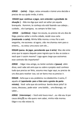7
JORGE - (sério) - Edgar, estou arrasado e tomei uma decisão e
preciso de sua ajuda irmão, é sério.
EDGAR-(que continua a jogar, sem entender a gravidade da
situação ) - Não me diga que você vai voltar pra aquela
branquela. Hummm, te conheço ela está fazendo sua cabeça...
cuidado... ela é perigosa, eu sempre te falei isso.
JORGE - (enfático) - Edgar me escuta, eu preciso de uns dias de
folga, preciso voltar a minha cidade, recebi essa carta
(mostrando a carta). Minha Mãe morreu e meu Pai o sem
vergonha, me escreveu só agora...não me chamou nem para o
enterro,... eu estou uma arara com ele....
EDGAR-(parou de jogar, percebendo que é sério) Mas são vinte
anos que te separa daquele povo ingrato que te deu as costas e
você quer ir assim mesmo? Logo agora Jorge que assinamos
esse contrato tão importante?
JORGE - Edgar meu amigo, eu tentei contato e (pausa) além
disso, você sabe até amis que eu sobre o projeto você conhece
tudo que precisa ser feito, assuma meu lugar aqui, eu preciso de
uns dias para resolver isso, vai ser barra mas eu preciso ir.
EDGAR - Acho que o seu problema na cidadezinha é outro, É
aquela alí (apontando para a foto com a garota do porta
retrato). Você acha que ela continua bonita desse jeito? Já
casou, descasou, pode estar uma balofa... uma Baranga, vai
saber...
JORGE (Interrompe) – Você está louco meu! ...eu não vou lá por
causa dela,(T) eu não quero nem saber, minha mãe morreu
Edgar e eu não estava lá.
 