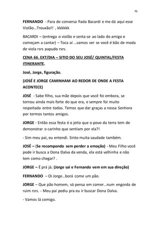 70
FERNANDO - Para de conversa fiada Bacardi e me dá aqui esse
Violão...Trouxão!! , kkkkkk
BACARDI – (entrega o violão e senta-se ao lado do amigo e
começam a cantar) – Toca aí ...vamos ver se você é bão de moda
de viola rsrs papudo rsrs.
CENA 66. EXT/DIA – SITIO DO SEU JOSÉ/ QUINTAL/FESTA
ITINERANTE.
José, Jorge, figuração.
(JOSÉ E JORGE CAMINHAM AO REDOR DE ONDE A FESTA
ACONTECE)
JOSÉ - Sabe filho, sua mãe depois que você foi embora, se
tornou ainda mais forte do que era, e sempre foi muito
respeitada entre todos. Temos que dar graças a nossa Senhora
por termos tantos amigos.
JORGE - Então essa festa é o jeito que o povo da terra tem de
demonstrar o carinho que sentiam por ela?!
- Sim meu pai, eu entendi. Sinto muita saudade também.
JOSÉ – (Se recompondo sem perder a emoção) - Meu Filho você
pode ir busca a Dona Dalva da venda, ela está velhinha e não
tem como chegar? .
JORGE – É prá já. (Jorge saí e Fernando vem em sua direção)
FERNANDO – Oi Jorge...borá come um pão.
JORGE – Que pão homem, só pensa em comer...num engorda de
ruim rsrs. - Meu pai pediu pra eu ir buscar Dona Dalva.
- Vamos lá comigo.
 