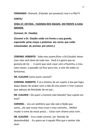 71
FERNANDO - Demorô...(Falando prá provocar) mas e o Pão?!!
CORTA/
CENA 67. EXT/DIA - FAZENDA REIS MAGOS. EM FRENTE A CASA
GRANDE.
(Coronel, Dr. Claúdio)
(Coronel e Dr. Claúdio estão em frente a casa grande,
esperando pelas moças e próximos aos carros que estão
estacionados alí, prontos prá saírem.)
CORONEL ROBERTO - Sabe meu jovem,(Para o Dr.Claudio) breve
meu neto será dono de tudo isso. Você é o genro que eu
gostaria de ter. - E assim que você casar com a Paulinha, e meu
neto nascer, o passado vai ficar para trás, e com ele todos os
fantasmas.
DR. CLAUDIO Como assim coronel?
CORONEL ROBERTO- É só a história de um sujeito á toa que fugiu
daqui depois de acabar com a vida de uma jovem e tirar o pouco
que sobrava de felicidade de um pai...
DR. CLAUDIO – De quem o Coronel está falando? Que sujeito era
esse?
CORONEL - era um salafrário que não vale o feijão que
come....ele que nunca mais cruze o meu caminho... Melhor
mudar o rumo da nossa proza...- Coisa ruim chama coisa ruim.
DR. CLAUDIO - Cruz credo coronel...(se fazendo de
desentendido) - Eu quero ser é aquele filho que o senhor não
teve!
 