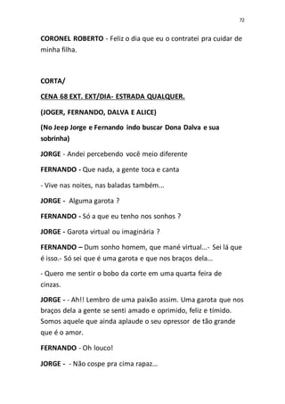 72
CORONEL ROBERTO - Feliz o dia que eu o contratei pra cuidar de
minha filha.
CORTA/
CENA 68 EXT. EXT/DIA- ESTRADA QUALQUER.
(JOGER, FERNANDO, DALVA E ALICE)
(No Jeep Jorge e Fernando indo buscar Dona Dalva e sua
sobrinha)
JORGE - Andei percebendo você meio diferente
FERNANDO - Que nada, a gente toca e canta
- Vive nas noites, nas baladas também...
JORGE - Alguma garota ?
FERNANDO - Só a que eu tenho nos sonhos ?
JORGE - Garota virtual ou imaginária ?
FERNANDO – Dum sonho homem, que mané virtual...- Sei lá que
é isso.- Só sei que é uma garota e que nos braços dela...
- Quero me sentir o bobo da corte em uma quarta feira de
cinzas.
JORGE - - Ah!! Lembro de uma paixão assim. Uma garota que nos
braços dela a gente se senti amado e oprimido, feliz e tímido.
Somos aquele que ainda aplaude o seu opressor de tão grande
que é o amor.
FERNANDO - Oh louco!
JORGE - - Não cospe pra cima rapaz...
 