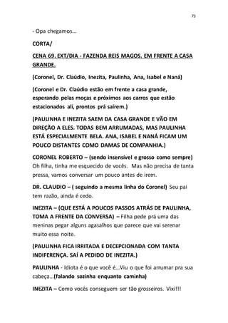 73
- Opa chegamos...
CORTA/
CENA 69. EXT/DIA - FAZENDA REIS MAGOS. EM FRENTE A CASA
GRANDE.
(Coronel, Dr. Claúdio, Inezita, Paulinha, Ana, Isabel e Naná)
(Coronel e Dr. Claúdio estão em frente a casa grande,
esperando pelas moças e próximos aos carros que estão
estacionados alí, prontos prá saírem.)
(PAULINHA E INEZITA SAEM DA CASA GRANDE E VÃO EM
DIREÇÃO A ELES. TODAS BEM ARRUMADAS, MAS PAULINHA
ESTÁ ESPECIALMENTE BELA. ANA, ISABEL E NANÁ FICAM UM
POUCO DISTANTES COMO DAMAS DE COMPANHIA.)
CORONEL ROBERTO – (sendo insensível e grosso como sempre)
Oh filha, tinha me esquecido de vocês. Mas não precisa de tanta
pressa, vamos conversar um pouco antes de irem.
DR. CLAUDIO – ( seguindo a mesma linha do Coronel) Seu pai
tem razão, ainda é cedo.
INEZITA – (QUE ESTÁ A POUCOS PASSOS ATRÁS DE PAULINHA,
TOMA A FRENTE DA CONVERSA) – Filha pede prá uma das
meninas pegar alguns agasalhos que parece que vai serenar
muito essa noite.
(PAULINHA FICA IRRITADA E DECEPCIONADA COM TANTA
INDIFERENÇA. SAÍ A PEDIDO DE INEZITA.)
PAULINHA - Idiota é o que você é...Viu o que foi arrumar pra sua
cabeça...(falando sozinha enquanto caminha)
INEZITA – Como vocês conseguem ser tão grosseiros. Vixi!!!
 