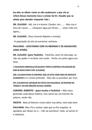 74
(os dois se olham como se não soubessem a que ela se
refere.Nesse momento toca o celular do Dr. Claudio que se
afasta para atender enquanto fala.)
DR. CLAUDIO - Alô, sim é o doutor Claudio, sim...... - Mas isso é
hora de nascer....., coloquem água pra ferver,..... estou indo sim
agora,...
DR. CLAUDIO (Para Coronel Roberto e Inezita)
-A população da vila vai aumentar senhores
PAULINHA – (VOLTANDO COM AS MENINAS E OS AGASALHOS
LOGO ATRÁS)
DR. CLAUDIO (para Paulinha) - Paulinha, você me desculpe, eu
não vou poder ir na festa com vocês - Tenho um parto agora pra
fazer.
( PAULINHA ARREGALAOS OLHOS ETENTA CONTER A FELICIDADEDE
NãO IR MAIS COM O DR. CLAUDIO)
(DR. CLAUDIO PARA O CORONEL QUE JA ESTA COM CARA DE BRAVO E
CIUMENTO )- É a minha profissão - Mas não se prendam por mim.
DR. CLAUDIO DA UM BEIJO NA TESTA DA PAULINHA, SEDESPEDE DE
TODOS E VAI EM DREÇÃO AO SEU CARRO)
CORONEL ROBERTO - (para Inezita e Paulinha) – Não estou
gostando nada dessa história, mas como sou um homem de
palavra, vocês vão.
INEZITA - Beto já falamos muito sobre isso deixa, está tudo bem.
PAULINHA -Meu Pai o senhor sabe que eu lhe respeito, te
agradeço por deixar eu ir,... não vai acontecer nada, só vamos lá
e voltamos.
 