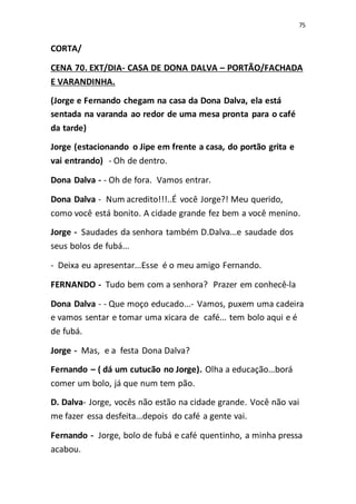 75
CORTA/
CENA 70. EXT/DIA- CASA DE DONA DALVA – PORTÃO/FACHADA
E VARANDINHA.
(Jorge e Fernando chegam na casa da Dona Dalva, ela está
sentada na varanda ao redor de uma mesa pronta para o café
da tarde)
Jorge (estacionando o Jipe em frente a casa, do portão grita e
vai entrando) - Oh de dentro.
Dona Dalva - - Oh de fora. Vamos entrar.
Dona Dalva - Num acredito!!!..É você Jorge?! Meu querido,
como você está bonito. A cidade grande fez bem a você menino.
Jorge - Saudades da senhora também D.Dalva...e saudade dos
seus bolos de fubá...
- Deixa eu apresentar...Esse é o meu amigo Fernando.
FERNANDO - Tudo bem com a senhora? Prazer em conhecê-la
Dona Dalva - - Que moço educado...- Vamos, puxem uma cadeira
e vamos sentar e tomar uma xicara de café... tem bolo aqui e é
de fubá.
Jorge - Mas, e a festa Dona Dalva?
Fernando – ( dá um cutucão no Jorge). Olha a educação...borá
comer um bolo, já que num tem pão.
D. Dalva- Jorge, vocês não estão na cidade grande. Você não vai
me fazer essa desfeita...depois do café a gente vai.
Fernando - Jorge, bolo de fubá e café quentinho, a minha pressa
acabou.
 