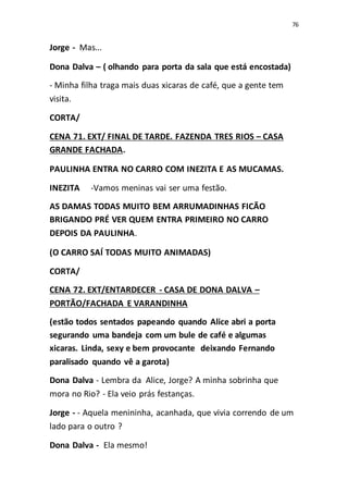 76
Jorge - Mas...
Dona Dalva – ( olhando para porta da sala que está encostada)
- Minha filha traga mais duas xicaras de café, que a gente tem
visita.
CORTA/
CENA 71. EXT/ FINAL DE TARDE. FAZENDA TRES RIOS – CASA
GRANDE FACHADA.
PAULINHA ENTRA NO CARRO COM INEZITA E AS MUCAMAS.
INEZITA -Vamos meninas vai ser uma festão.
AS DAMAS TODAS MUITO BEM ARRUMADINHAS FICÃO
BRIGANDO PRÉ VER QUEM ENTRA PRIMEIRO NO CARRO
DEPOIS DA PAULINHA.
(O CARRO SAÍ TODAS MUITO ANIMADAS)
CORTA/
CENA 72. EXT/ENTARDECER - CASA DE DONA DALVA –
PORTÃO/FACHADA E VARANDINHA
(estão todos sentados papeando quando Alice abri a porta
segurando uma bandeja com um bule de café e algumas
xicaras. Linda, sexy e bem provocante deixando Fernando
paralisado quando vê a garota)
Dona Dalva - Lembra da Alice, Jorge? A minha sobrinha que
mora no Rio? - Ela veio prás festanças.
Jorge - - Aquela menininha, acanhada, que vivia correndo de um
lado para o outro ?
Dona Dalva - Ela mesmo!
 