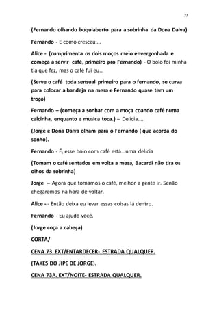 77
(Fernando olhando boquiaberto para a sobrinha da Dona Dalva)
Fernando - E como cresceu....
Alice - (cumprimenta os dois moços meio envergonhada e
começa a servir café, primeiro pro Fernando) - O bolo foi minha
tia que fez, mas o café fui eu...
(Serve o café toda sensual primeiro para o fernando, se curva
para colocar a bandeja na mesa e Fernando quase tem um
troço)
Fernando – (começa a sonhar com a moça coando café numa
calcinha, enquanto a musica toca.) -- Delicia....
(Jorge e Dona Dalva olham para o Fernando ( que acorda do
sonho).
Fernando - É, esse bolo com café está...uma delícia
(Tomam o café sentados em volta a mesa, Bacardi não tira os
olhos da sobrinha)
Jorge -- Agora que tomamos o café, melhor a gente ir. Senão
chegaremos na hora de voltar.
Alice - - Então deixa eu levar essas coisas lá dentro.
Fernando - Eu ajudo você.
(Jorge coça a cabeça)
CORTA/
CENA 73. EXT/ENTARDECER- ESTRADA QUALQUER.
(TAKES DO JIPE DE JORGE).
CENA 73A. EXT/NOITE- ESTRADA QUALQUER.
 