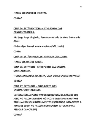 78
(TAKES DO CARRO DE INEZITA).
CORTA/
CENA 74. EXT/ANOITECER – SITIO PORTO DAS
CANOAS/PORTEIRA.
(No jeep, Jorge dirigindo, Fernando ao lado de dona Dalva e de
Alice)
(Video clipe Bacardi canta a música Café coado)
CORTA
CENA 75. EXT/ENTARDECER- ESTRADA QUALQUER.
(TAKES DO JIPEE DE JORGE).
CENA 76. EXT/NOITE - SITIO PORTO DAS CANOAS –
QUINTAL/FESTA
(TODOS ANIMADOS NA FESTA, UMA DUPLA CANTA NO PALCO)
CORTA/
CENA 77. EXT/NOITE - SITIO PORTO DAS
CANOAS/QUINTAL/FESTA.
(A FESTA ESTA A PLENO VAPOR NO QUINTA DA CASA DE SEU
JOSÉ, NO PALCO DIVERSOS MÚSICOS SE REVESAM E OUTROS
DEDILHANDO SEUS INSTRUMENTOS ESPERANDO IMPACIENTE A
HORA DE SUBIR AO PALCO E COMEÇAREM A TOCAR PRAS
PESSOAS DANÇAREM)
CORTA/
 