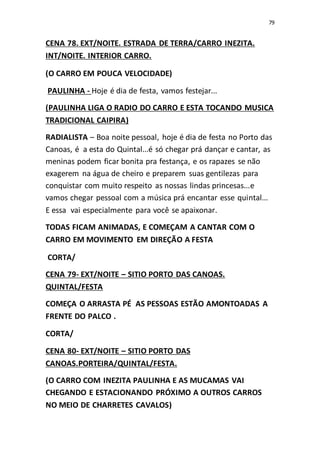 79
CENA 78. EXT/NOITE. ESTRADA DE TERRA/CARRO INEZITA.
INT/NOITE. INTERIOR CARRO.
(O CARRO EM POUCA VELOCIDADE)
PAULINHA - Hoje é dia de festa, vamos festejar...
(PAULINHA LIGA O RADIO DO CARRO E ESTA TOCANDO MUSICA
TRADICIONAL CAIPIRA)
RADIALISTA – Boa noite pessoal, hoje é dia de festa no Porto das
Canoas, é a esta do Quintal...é só chegar prá dançar e cantar, as
meninas podem ficar bonita pra festança, e os rapazes se não
exagerem na água de cheiro e preparem suas gentilezas para
conquistar com muito respeito as nossas lindas princesas...e
vamos chegar pessoal com a música prá encantar esse quintal...
E essa vai especialmente para você se apaixonar.
TODAS FICAM ANIMADAS, E COMEÇAM A CANTAR COM O
CARRO EM MOVIMENTO EM DIREÇÃO A FESTA
CORTA/
CENA 79- EXT/NOITE – SITIO PORTO DAS CANOAS.
QUINTAL/FESTA
COMEÇA O ARRASTA PÉ AS PESSOAS ESTÃO AMONTOADAS A
FRENTE DO PALCO .
CORTA/
CENA 80- EXT/NOITE – SITIO PORTO DAS
CANOAS.PORTEIRA/QUINTAL/FESTA.
(O CARRO COM INEZITA PAULINHA E AS MUCAMAS VAI
CHEGANDO E ESTACIONANDO PRÓXIMO A OUTROS CARROS
NO MEIO DE CHARRETES CAVALOS)
 