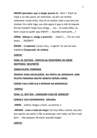 8
EDGAR-(percebeu que o amigo precisa ir) - Bom ! Você vai
viajar e eu não quero ser insensível, vai por um motivo
realmente muito triste, mas vê se resolve tudo o que tem prá
resolver lá e volte logo, sua vida agora é aqui e não lá naquele
fim de mundo!! Jorge meu amigo,.... vai,... te cuida velho, eu
farei o que eu puder aqui OKAY!! ... Quando você parte,....?
JORGE- (Abraça o amigo e parceiro) - Hoje!!!,.... Pra ser mais
exato, ... AGORA!!!
EDGAR – ( surpreso) Caraca meu, e agora? Eu vou ter que
trabalhar?(expressão de ambos)
CORTA/
CENA 10. EXT/DIA- EDIFíCIO do ESCRITÓRIO DE JORGE
MATTOSO/ HELIPORTO
JORGE,PILOTO FEMININA
PRONTO PARA DECOLAGEM, NA PORTA DA AERONAVE UMA
PILOTO FEMININA MUITO BONITA ESPERA JORGE.
(JORGE FALA COM ELA E ENTRAM NA AERONAVE)
CORTA/
CENA 11. INT/ DIA – GARAGEM CASA DE JORGE/SP
(JORGE,E SUA GOVERNANTA JOELMA)
JORGE - Joelma chegou a hora, eu preciso ir.
JOELMA - (com a mala de Jorge) Vai meu filho, resolva essa dor
que aperta seu peito e não se preocupe com nada, vai ficar tudo
bem ... não esquece de avisar quando chegar.
CORTA/
 