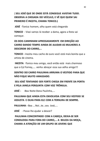 80
( SEU JOSÉ QUE DE ONDE ESTÁ CONSEGUE AVISTAR TUDO.
OBSERVA A CHEGADA DO VEÍCULO, E VÊ QUE QUEM SAI
PRIMEIRO É INEZITA, CHAMA TONICO.)
JOSÉ -Tonico homem, olha quem está chegando
TONICO - Vixxi vamos lá receber a dama, agora a festa vai
começar.
OS DOIS CAMINHAM APRESSADAMENTE EM DIREÇÃO AO
CARRO DANDO TEMPO AINDA DE AJUDAR AS MULHERES A
DESCEREM DO CARRO,...
TONICO - Inezita meu cacho de ouro você está mais bonita que a
artista de cinema.
INEZITA -Tonico meu amigo, você então está mais charmoso
que o Cyl Farney,.... venha abraçar essa sua velha amiga!!!
DENTRO DO CARRO PAULINHA ARRUMA O VESTIDO PARA QUE
NÃO FIQUE MUITO AMASSADO.
SEU JOSÉ TENTANDO SER FORTE CHEGA EM FRENTE DA PORTA
E PELA JANELA PERGUNTA COM VOZ TRÊMULA.
JOSÉ - -Boa Noite Dona Paulinha,....
PAULINHA QUE AINDA ESTA ENVOLVIDA COM SEU VESTIDO SE
ASSUSTA E OLHA PARA ELE COM A TERNURA DE SEMPRE.
PAULINHA - Boa ....Noi...te...seu José,....
JOSÉ - Posso lhe ajudar a descer?
PAULINHA CONCENTINDO COM A CABEÇA, DEIXA-SE SER
CONDUZIDA PARA FORA DO CARRO,... A BELEZA DA MOÇA,
CHAMA A ATENÇÃO DE UM GRUPO DE JOVENS QUE
 