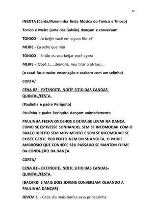 82
INEZITA (Canta,Moreninha linda Música do Tonico e Tinoco)
Tonico e Meire (uma das Galvão) dançam e conversam.
TONICO - Já beijei você em algum filme?
MEIRE - Eu acho que não
TONICO - Então eu vou beijar você agora
MEIRE - Oba!!!......demorô, vou tirar o atraso...
(o casal faz a maior encenação e acabam com um selinho)
CORTA/
CENA 82 – EXT/NOITE. NOITE SITIO DAS CANOAS-
QUINTAL/FESTA.
(Paulinha e padre Periquito)
Paulinha e padre Periquito dançam animadamente
PAULINHA FECHA OS OLHOS E DEIXA-SE LEVAR NA DANCA,
COMO SE ESTIVESSE SONHANDO, SEM SE INCOMODAR COM O
BRAÇO DIREITO SEM MOVIMENTO E SEM SE INCOMODAR SE
EXISTE GENTE POR PERTO NEM EM SUA VOLTA, O PADRE
AMBRÓSIO QUE CONHECE SEU PASSADO SE MANTEM FIRME
DA CONDUÇÃO DA DANÇA.
CORTA/
CENA 83 – EXT/NOITE. NOITE SITIO DAS CANOAS-
QUINTAL/FESTA.
(BACARDI E MAIS DOIS JOVENS CONVERSAM OLHANDO A
PAULINHA DANÇAR)
JOVEM 1 - Cada dia mais bunita essa princesinha
 