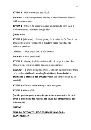 83
JOVEM 2 - Mais num é pro seu bico!
BACARDI - Mas nem pro seu, diacho, Não estão vendo que ela
está acompanhada!
JOVEM 1 – Ihhh!!! Tá bestando..esse aí dançando com ela é o
Padre Periquito. Não tem perigo não!
(todos riem)
JOVEM 2 (Medroso) - Calma gente, Ela é noiva do Dr.Claudio se
chega nele ou no Tranqueira e escutam vocês falando, nós
estamos perdidos!
JOVEM 1 - Mas precisava ser tão bunita!
BACARDI – Num precisava!
JOVEM 2 - Gente, é a filha do Coronel!!! A moça é noiva - Pra
chegar nela, tem que pagar pedágio dos capangas!
BACARDI – É chave de cadeia!(risos). Melhor a gente tomar mais
uma cachaça (olhando na direção de Naná, Ana e Isabel e
chamando a atenção dos amigos) Vocês tão vendo o que eu tô
vendo?!
JOVEM 1 – Vamos tomar uma prá criar coragem.
JOVEM 2 – Demorô!!!
(os três passam pelas moças tropeçando um no outro de tanto
olhar e a meninas dão risadas por causa das atrapalhadas dos
três moços)
CORTA/
CENA 84. EXT/NOITE - SITIO PORTO DAS CANOAS –
QUINTAL/FESTA
 