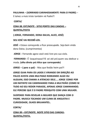 85
PAULINHA – (SORRINDO CARINHOSAMENTE PARA O PADRE) –
E talvez a mais triste também né Padre?!
CORTA/
CENA 88. EXT/NOITE - SITIO PORTO DAS CANOAS –
QUINTAL/FESTA
( JORGE, FERNANDO, DONA DALVA, ALICE, JOSÉ)
SEU JOSÉ VAI RECEBÊ-LOS.
JOSÉ – Estava começando a ficar preocupado. Seja bem vinda
dona Dalva. (cumprimentos)
JORGE - Fernando agora você está livre pra sua viola.
FERNANDO - Ê lasqueiraaaa!!!E sei até prá quem vou dedicar a
moda. (olha direto prá Alice que corresponde)
JORGE – ( para o pai) - Mas que festão heim pai?!
JORGE OLHA PARA OS LADOS E VIRANDO EM DIREÇÃO AO
PALCO AVISTA UMA MULTIDAO RODEANDO ALGO OU
ALGUéM, ISSO CHAMA A ATENCAO DELE.... JORGE COMO POR
UM INSTINTO VAI CAMINHANDO PARA A MULTIDÃO (COMO SE
TUDO AO SEU REDOR PARASSE, APENAS JORGE CAMINHANDO.
ELE PERCEBE QUE É O PADRE PERIQUITO COM UMA MULHER.
SUSPENDE PARA REVELAR A MULHER QUE DANÇA COM O
PADRE. MUSICA TOCANDO UM CLIMA DE ANGUSTIA E
CURIOSIDADE, OLHOS BRILHANTES..
CORTA/
CENA 89 – EXT/NOITE. NOITE SITIO DAS CANOAS-
QUINTAL/FESTA.
 