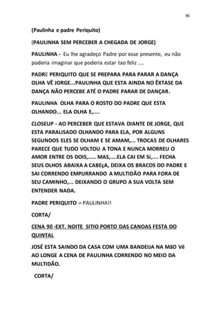 86
(Paulinha e padre Periquito)
(PAULINHA SEM PERCEBER A CHEGADA DE JORGE)
PAULINHA - Eu lhe agradeço Padre por esse presente, eu não
poderia imaginar que poderia estar tao feliz ....
PADRE PERIQUITO QUE SE PREPARA PARA PARAR A DANÇA
OLHA VÊ JORGE...PAULINHA QUE ESTA AINDA NO ÊXTASE DA
DANÇA NÃO PERCEBE ATÉ O PADRE PARAR DE DANÇAR.
PAULINHA OLHA PARA O ROSTO DO PADRE QUE ESTA
OLHANDO... ELA OLHA E,....
CLOSEUP - AO PERCEBER QUE ESTAVA DIANTE DE JORGE, QUE
ESTA PARALISADO OLHANDO PARA ELA, POR ALGUNS
SEGUNDOS ELES SE OLHAM E SE AMAM,... TROCAS DE OLHARES
PARECE QUE TUDO VOLTOU A TONA E NUNCA MORREU O
AMOR ENTRE OS DOIS,..... MAS,....ELA CAI EM Sí,.... FECHA
SEUS OLHOS ABAIXA A CABEçA, DEIXA OS BRACOS DO PADRE E
SAI CORRENDO EMPURRANDO A MULTIDÃO PARA FORA DE
SEU CAMINHO,... DEIXANDO O GRUPO A SUA VOLTA SEM
ENTENDER NADA.
PADRE PERIQUITO – PAULINHA!!
CORTA/
CENA 90 -EXT. NOITE SITIO PORTO DAS CANOAS FESTA DO
QUINTAL
JOSÉ ESTA SAINDO DA CASA COM UMA BANDEIJA NA MãO Vê
AO LONGE A CENA DE PAULINHA CORRENDO NO MEIO DA
MULTIDÃO.
CORTA/
 