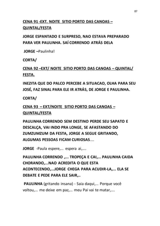 87
CENA 91 -EXT. NOITE SITIO PORTO DAS CANOAS –
QUINTAL/FESTA
JORGE ESPANTADO E SURPRESO, NAO ESTAVA PREPARADO
PARA VER PAULINHA. SAÍ CORRENDO ATRÁS DELA
JORGE –Paulinha!
CORTA/
CENA 92 –EXT/ NOITE SITIO PORTO DAS CANOAS – QUINTAL/
FESTA.
INEZITA QUE DO PALCO PERCEBE A SITUACAO, OLHA PARA SEU
JOSÉ, FAZ SINAL PARA ELE IR ATRÁS, DE JORGE E PAULINHA.
CORTA/
CENA 93 – EXT/NOITE SITIO PORTO DAS CANOAS –
QUINTAL/FESTA
PAULINHA CORRENDO SEM DESTINO PERDE SEU SAPATO E
DESCALÇA, VAI INDO PRA LONGE, SE AFASTANDO DO
ZUMZUMZUM DA FESTA, JORGE A SEGUE GRITANDO,
ALGUMAS PESSOAS FICAM CURIOSAS....
JORGE -Paula espere,... espera ai,....
PAULINHA CORRENDO ,... TROPEÇA E CAI,... PAULINHA CAIDA
CHORANDO,...NAO ACREDITA O QUE ESTA
ACONTECENDO,...JORGE CHEGA PARA ACUDIR-LA,... ELA SE
DEBATE E PEDE PARA ELE SAIR,..
PAULINHA (gritando insana) - Saia daqui,... Porque você
voltou,... me deixe em paz,... meu Pai vai te matar,....
 