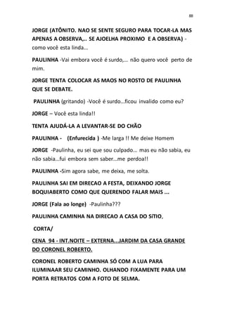 88
JORGE (ATÔNITO. NAO SE SENTE SEGURO PARA TOCAR-LA MAS
APENAS A OBSERVA,.. SE AJOELHA PROXIMO E A OBSERVA) -
como você esta linda...
PAULINHA -Vai embora você é surdo,... não quero você perto de
mim.
JORGE TENTA COLOCAR AS MAOS NO ROSTO DE PAULINHA
QUE SE DEBATE.
PAULINHA (gritando) -Você é surdo...ficou invalido como eu?
JORGE – Você esta linda!!
TENTA AJUDÁ-LA A LEVANTAR-SE DO CHÃO
PAULINHA - (Enfurecida ) -Me larga !! Me deixe Homem
JORGE -Paulinha, eu sei que sou culpado... mas eu não sabia, eu
não sabia...fui embora sem saber...me perdoa!!
PAULINHA -Sim agora sabe, me deixa, me solta.
PAULINHA SAI EM DIRECAO A FESTA, DEIXANDO JORGE
BOQUIABERTO COMO QUE QUERENDO FALAR MAIS ...
JORGE (Fala ao longe) -Paulinha???
PAULINHA CAMINHA NA DIRECAO A CASA DO SíTIO,
CORTA/
CENA 94 - INT.NOITE – EXTERNA...JARDIM DA CASA GRANDE
DO CORONEL ROBERTO.
CORONEL ROBERTO CAMINHA SÓ COM A LUA PARA
ILUMINAAR SEU CAMINHO. OLHANDO FIXAMENTE PARA UM
PORTA RETRATOS COM A FOTO DE SELMA.
 