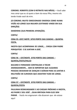 89
CORONEL ROBERTO (COM O RETRATO NAS MÃOS). – Você sabe
meu amor que eu só quero o bem da nossa filha, mesmo ela
tendo tirado você de mim.
(O CORONEL MUITO EMOCIONADO ENXERGA COMO NUMA
VISÃO AO LONGE SUA MULHER LEVITANDO VINDO EM SUA
DIREÇÃO)
DANDINHA (SUA PRIMEIRA APARIÇÃO).
CORTA/
CENA 95 –EXT/ NOITE SITIO PORTO DAS CANOAS – QUINTAL
FESTA.
INEZITA QUE ACOMPANHA DE LONGE,... CHEGA COM PADRE
PERIQUITOO E SE JUNTAM A JOSÉ.
CORTA/
CENA 96 – EXT/NOITE SITIO PORTO DAS CANOAS –
QUINTAL/FESTA/PALCO
BACARDI E FERNANDO CONTINUAM A TOCAR
ANIMADAMENTE... SEM SE IMPORTAR QUE ALGUMAS
PESSOAS DEIXARAM DE DANÇAR E SAÍRAM PARA SE JUNTAR A
MULTIDÃO DE CURIOSOS QUE ASSISTEM TUDO DE LONGE.
CORTA/
CENA 97 – EXT/NOITE SITIO PORTO DAS CANOAS –
QUINTAL/FESTA
PAULINHA RESMUNGANDO E AO CHEGAR PRÓXIMO A INEZITA,
AO PADRE E SEU JOSÉ ...OLHA IRRITADA PARA ELES SEM
PARAR. - Vocês me enganaram não disseram que ele estava
aqui!
 