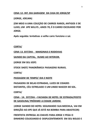 9
CENA 12- INT. DIA GARAGEM DA CASA DE JORGE/SP
(JORGE, JOELMA)
(EM MEIO A UMA COLEÇÄO DE CARROS RAROS, ANTIGOS E DE
LUXO, UM JIPE WILLYS , ANOS 70, É O CARRO ESCOLHIDO POR
JORGE.
Após seguidas tentativas o velho carro funciona e saí.
CORTA/
CENA 13. EXT/DIA - MARGINAIS E RODOVIAS
SAINDO DA CAPITAL, RUMO AO INTERIOR.
(JORGE EM SEU JEEP)
STOCK SHOT/ PANORÂMICA PAISAGENS RURAIS.
CORTA/
PASSAGEM DE TEMPO/ DIA E NOITE
PAISAGENS DE BELAS ESTRADAS, LUZES DE CIDADES
DISTANTES, CÉU ESTRELADO E UM LINDO NASCER DO SOL.
CORTA/
CENA - 14. EXT/DIA – FACHADA DE HOTEL DE ESTRADA/POSTO
DE GASOLINA/ PRÓXIMO A CIDADE JARDIM.
(JORGE SAINDO DO HOTEL SEGURANDO SUA MOCHILA, VAI EM
DIREÇÃO AO JIPE QUE JÁ ESTÁ NA BOMBA PARA ABASTECER)
FRENTISTA ENTREGA AS CHAVES PARA JORGE E PEGA O
DINHEIRO COLOCANDO-O DISPLICENTEMENTE EM SEU BOLSO E
 