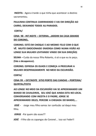 90
INEZITA - Agora é tarde o que tinha que acontecer o destino
sacramentou.
PAULINHA CONTINUA CAMINHANDO E VAI EM DIREÇÃO AO
CARRO, DEIXANDO TODOS ALI PARADOS.
CORTA/
CENA 98 - INT.NOITE – EXTERNA...JARDIM DA CASA GRANDE
DO CORONEL.
CORONEL ESTÁ EM CHOQUE E AO MESMO FELIZ COM O QUE
VÊ. MUITO EMOCIONADO ENXERGA COMO NUMA VISÃO AO
LONGE SUA MULHER LEVITANDO VINDO EM SUA DIREÇÃO)
SELMA – Cuida da nossa filha Roberto, é só o que eu te peço.
(fala e desaparece).
CORONEL ESFREGA OS OLHOS E COMEÇA A PROCURAR A
MULHER DESEPERADAMENTE NO MEIO DA ESCURIDÃO.
CORTA/
CENA 99 – EXT/NOITE SITIO PORTO DAS CANOAS – PORTEIRA/
QUINTAL/FESTA
AO LONGE NO MEIO DA ESCURIDÃO VAI SE APROXIMANDO UM
BANDO DE CAVALEIROS, SEU JOSÉ QUE AINDA ESTA NO LOCAL
CONVERSANDO COM INEZITA E O PADRE, JORGE SE
APROXIMANDO DELES, PERCEBE A CHEGADA DO BANDO,...
JOSÉ - -Jorge meu filho vamos ter confusão saí daqui meu
filho.
JORGE -Pai quem são esses??
JOSÉ - Filho são os capangas do Coronel... isso vai Feder!!
 