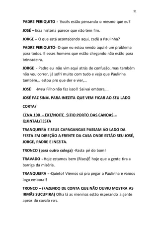 91
PADRE PERIQUITO - Vocês estão pensando o mesmo que eu?
JOSÉ – Essa história parece que não tem fim.
JORGE – O que está acontecendo aqui, cadê a Paulinha?
PADRE PERIQUITO- O que eu estou vendo aqui é um problema
para todos. E esses homens que estão chegando não estão para
brincadeira.
JORGE - Padre eu não vim aqui atrás de confusão..mas também
não vou correr, já sofri muito com tudo e vejo que Paulinha
também... estou pro que der e vier,...
JOSÉ -Meu Filho não faz isso!! Sai vai embora,...
JOSÉ FAZ SINAL PARA INEZITA QUE VEM FICAR AO SEU LADO.
CORTA/
CENA 100 – EXT/NOITE SITIO PORTO DAS CANOAS –
QUINTAL/FESTA
TRANQUEIRA E SEUS CAPAGANGAS PASSAM AO LADO DA
FESTA EM DIREÇÃO A FRENTE DA CASA ONDE ESTÃO SEU JOSÉ,
JORGE, PADRE E INEZITA.
TRONCO (para outro colega) -Rasta pé do bom!
TRAVADO - Hoje estamos bem (Risos)É hoje que a gente tira a
barriga da miséria.
TRANQUEIRA - -Quieto! Viemos só pra pegar a Paulinha e vamos
logo embora!!
TRONCO – (FAZENDO DE CONTA QUE NÃO OUVIU MOSTRA AS
IRMÃS SUCUPIRA) Olha lá as meninas estão esperando a gente
apear do cavalo rsrs.
 
