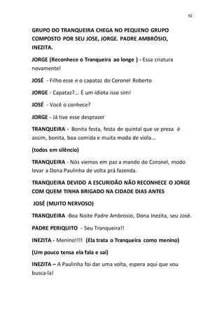 92
GRUPO DO TRANQUEIRA CHEGA NO PEQUENO GRUPO
COMPOSTO POR SEU JOSE, JORGE. PADRE AMBRÓSIO,
INEZITA.
JORGE (Reconhece o Tranqueira ao longe ) - Essa criatura
novamente!
JOSÉ - Filho esse e o capataz do Coronel Roberto
JORGE - Capataz?... É um idiota isso sim!
JOSÉ - Você o conhece?
JORGE - Já tive esse desprazer
TRANQUEIRA - Bonita festa, festa de quintal que se preza é
assim, bonita, boa comida e muita moda de viola...
(todos em silêncio)
TRANQUEIRA - Nós viemos em paz a mando do Coronel, modo
levar a Dona Paulinha de volta prá fazenda.
TRANQUEIRA DEVIDO A ESCURIDÃO NÃO RECONHECE O JORGE
COM QUEM TINHA BRIGADO NA CIDADE DIAS ANTES
JOSÉ (MUITO NERVOSO)
TRANQUEIRA -Boa Noite Padre Ambrosio, Dona Inezita, seu José.
PADRE PERIQUITO - Seu Tranqueira!!
INEZITA - Menino!!!! (Ela trata o Tranqueira como menino)
(Um pouco tensa ela fala e saí)
INEZITA – A Paulinha foi dar uma volta, espera aqui que vou
busca-la!
 