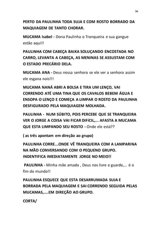 94
PERTO DA PAULINHA TODA SUJA E COM ROSTO BORRADO DA
MAQUIAGEM DE TANTO CHORAR.
MUCAMA Isabel - Dona Paulinha o Tranqueira e sua gangue
estão aqui!!
PAULINHA COM CABEÇA BAIXA SOLUÇANDO ENCOSTADA NO
CARRO, LEVANTA A CABEÇA, AS MENINAS SE ASSUSTAM COM
O ESTADO PRECÁRIO DELA.
MUCAMA ANA - Deus nossa senhora se ele ver a senhora assim
ele esgana nois!!!
MUCAMA NANÁ ABRI A BOLSA E TIRA UM LENÇO, VAI
CORRENDO ATÉ UMA TINA QUE OS CAVALOS BEBEM ÁGUA E
ENSOPA O LENÇO E COMEÇA A LIMPAR O ROSTO DA PAULINHA
DESFIGURADO PELA MAQUIAGEM MOLHADA.
PAULINHA - NUM SÚBITO, POIS PERCEBE QUE SE TRANQUEIRA
VER O JORGE A COISA VAI FICAR DIFíCIL,... AFASTA A MUCAMA
QUE ESTA LIMPANDO SEU ROSTO - Onde ele está??
( as três apontam em direção ao grupo)
PAULINHA CORRE...ONDE VÊ TRANQUEIRA COM A LAMPARINA
NA MÃO CONVERSANDO COM O PEQUENO GRUPO.
INDENTIFICA IMEDIATAMENTE JORGE NO MEIO!!
PAULINHA - Minha mãe amada , Deus nos livre e guarde,... é o
fim do mundo!!
PAULINHA ESQUECE QUE ESTA DESARRUMADA SUJA E
BORRADA PELA MAQUIAGEM E SAI CORRENDO SEGUIDA PELAS
MUCAMAS,....EM DIREÇÃO AO GRUPO.
CORTA/
 