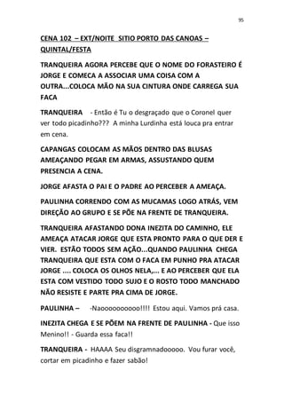 95
CENA 102 – EXT/NOITE SITIO PORTO DAS CANOAS –
QUINTAL/FESTA
TRANQUEIRA AGORA PERCEBE QUE O NOME DO FORASTEIRO É
JORGE E COMECA A ASSOCIAR UMA COISA COM A
OUTRA...COLOCA MÃO NA SUA CINTURA ONDE CARREGA SUA
FACA
TRANQUEIRA - Então é Tu o desgraçado que o Coronel quer
ver todo picadinho??? A minha Lurdinha está louca pra entrar
em cena.
CAPANGAS COLOCAM AS MÃOS DENTRO DAS BLUSAS
AMEAÇANDO PEGAR EM ARMAS, ASSUSTANDO QUEM
PRESENCIA A CENA.
JORGE AFASTA O PAI E O PADRE AO PERCEBER A AMEAÇA.
PAULINHA CORRENDO COM AS MUCAMAS LOGO ATRÁS, VEM
DIREÇÃO AO GRUPO E SE PÕE NA FRENTE DE TRANQUEIRA.
TRANQUEIRA AFASTANDO DONA INEZITA DO CAMINHO, ELE
AMEAÇA ATACAR JORGE QUE ESTA PRONTO PARA O QUE DER E
VIER. ESTÃO TODOS SEM AÇÃO...QUANDO PAULINHA CHEGA
TRANQUEIRA QUE ESTA COM O FACA EM PUNHO PRA ATACAR
JORGE .... COLOCA OS OLHOS NELA,... E AO PERCEBER QUE ELA
ESTA COM VESTIDO TODO SUJO E O ROSTO TODO MANCHADO
NÃO RESISTE E PARTE PRA CIMA DE JORGE.
PAULINHA – -Naoooooooooo!!!! Estou aqui. Vamos prá casa.
INEZITA CHEGA E SE PÕEM NA FRENTE DE PAULINHA - Que isso
Menino!! - Guarda essa faca!!
TRANQUEIRA - HAAAA Seu disgramnadooooo. Vou furar você,
cortar em picadinho e fazer sabão!
 