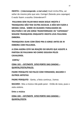 97
INEZITA – ( interrompendo o mal estar) Você minha filha, vai
voltar do mesmo jeito que veio. Comigo! (falando pros capangas)
E vocês fazem a escolta. Entenderam?!
PAULINHA SEM FALAR MAIS NADA SEGUE INEZITA E
TRANQUEIRA NÃO TEM OUTRA ESCOLHA A NÃO SER FAZER A
MESMA COISA. SOBRE OS OLHARES PARALISADOS DA
MULTIDÃO E DE UM JORGE TRANSTORNADO OS "CAPANGAS"
SEGUEM TRANQUEIRA ENQUANTO INEZITA LEVA PAULINHA
EMBORA.
TRANQUEIRA OLHA COM ÓDIO PRA O JORGE ANTES DE IR
EMBORA COM PAULINHA.
A CENA AGORA ESTÁ NA REAÇÃO DO GRUPO QUE ASSISTE A
PARTIDA DE PAULINHA NO CARRO SEGUIDA PELOS
CAVALEIROS.
CORTA/
CENA 103 – EXT/NOITE SITIO PORTO DAS CANOAS –
QUINTAL/FESTA/PALCO.
PADRE PERIQUITO NO PALCO COM FERNANDO, BACARDI E
OUTROS ARTISTAS
PADRE PERIQUITO - Gente, a festa continua...Vamos
BACARDI - Mas a música não pode parar - Então de novo, puxa a
viola violeiro.
Entra a música
CENA 104 – EXT/NOITE SITIO PORTO DAS CANOAS –
QUINTAL/FESTA
 