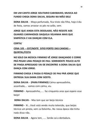 98
EM UM CANTO JORGE SOLITARIO CABISBAIXO, MUSICA AO
FUNDO CHEGA DONA DALVA, SEGURA NA MÃO DELE
DONA DALVA - Moço perfumado, fica triste não filho, hoje é dia
de festa, vamos arrastar os pés no salão, vem.
JORGE QUE AINDA ESTA DESOLADO, NÃO RESISTE AOS
OLHARES CARINHOSOS DAQUELA VELHINHA MAIS QUE
SIMPÁTICA E VAI DANÇAR COM ELA.
CORTA/
CENA 105 – EXT/NOITE SITIO PORTO DAS CANOAS –
QUINTAL/FESTA
NO SOLO DA MÚSICA FIRMINO VÊ JORGE DANÇANDO E CORRE
PRÁ PEGAR UMA PEDAÇO DE PAU. SORRIDENTE POUCO ALTO
DE PINGA APRESSADO VAI DE ENCONTRO A DONA DALVA QUE
DANÇA COM JORGE.
FIRMINO CHEGA E PASSA O PEDAÇO DE PAU PRÁ JORGE QUE
ENTREGA SUA DAMA COM GOSTO.
DONA DALVA - (PARA FIRMINO) Calma apressadinho,
assanhado,... vamos com calma, viu.
FIRMINO - Apressadinho,..... faz cinquenta anos que espero esse
beijo!
DONA DALVA - Mas tem que ser beijo técnico
FIRMINO - Xi....Você está vendo muita televisão, que beijos
técnico um pinóia, vem ca Dalvinha...Na nossa época não tinha
nada disso não.
DONA DALVA - Agora tem, ..... Senão cai a dentadura.
 