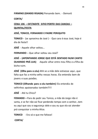 99
FIRMINO (DANDO RISADA) Pensando bem. - Demorô
CORTA/
CENA 106 – EXT/NOITE SITIO PORTO DAS CANOAS –
QUINTAL/FESTA
JOSÉ, TONICO, FERNANDO E PADRE PERIQUITO
TONICO - (se aproxima de José ) - Que cara é essa José, hoje é
dia de festa!!
JOSÉ - Aquele olhar voltou...
FERNANDO - -Que olhar voltou seu José?
JOSÉ - (APONTANDO JORGE QUE ESTÁ SENTADO NUM CANTO
OLHANDO PRÁ LUA) -Aquele olhar entre meu filho e a filha do
bicho ruim.
JOSÉ (Olha para o céu) Ahh se a mãe dele estivesse aqui...que
falta que faz a minha velha nessas horas. Ela entendia bem de
jovens e suas paixões.
TONICO (Olhando para o céu também) Ela entendia de
velhinhos apaixonados também?!!!
JOSÉ - Até tu Chico?
FERANDO – Para de pedir seu Tonico, a mãe do Jorge não é
santa, e se for não vai ficar perdendo tempo com o senhor...tem
eu aqui que sou o segurança dele e sou eu que ela vai atender
prá conquistar a minha Alice.
TONICO - Era só o que me faltava!
CORTA/
 
