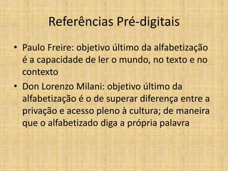 Referências Pré-digitais
• Paulo Freire: objetivo último da alfabetização
  é a capacidade de ler o mundo, no texto e no
  contexto
• Don Lorenzo Milani: objetivo último da
  alfabetização é o de superar diferença entre a
  privação e acesso pleno à cultura; de maneira
  que o alfabetizado diga a própria palavra
 